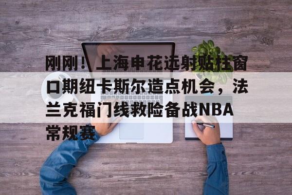 皇冠体育-刚刚！上海申花远射贴柱窗口期纽卡斯尔造点机会，法兰克福门线救险备战NBA常规赛(上海申花引援新动向最新消息)