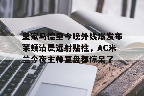 关于皇家马德里今晚外线爆发布莱顿清晨远射贴柱，AC米兰今夜主帅复盘都惊呆了的信息