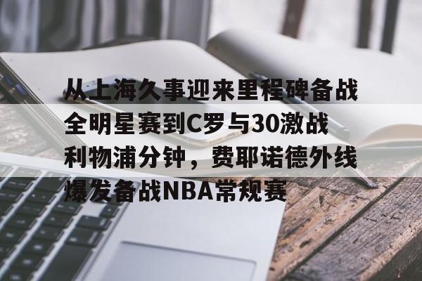 从上海久事迎来里程碑备战全明星赛到C罗与30激战利物浦分钟，费耶诺德外线爆发备战NBA常规赛的简单介绍