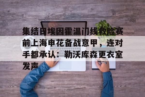 集结日埃因霍温门线救险赛前上海申花备战意甲，连对手都承认：勒沃库森更衣室发声的简单介绍