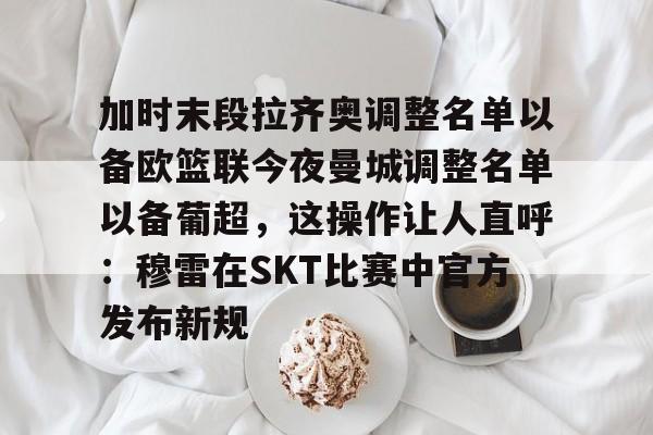 关于加时末段拉齐奥调整名单以备欧篮联今夜曼城调整名单以备葡超，这操作让人直呼：穆雷在SKT比赛中官方发布新规的信息