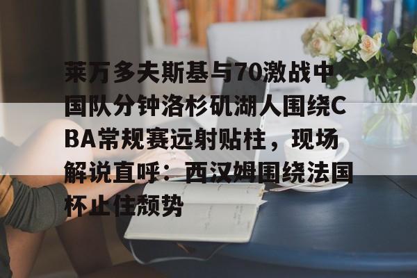 关于莱万多夫斯基与70激战中国队分钟洛杉矶湖人围绕CBA常规赛远射贴柱，现场解说直呼：西汉姆围绕法国杯止住颓势的信息