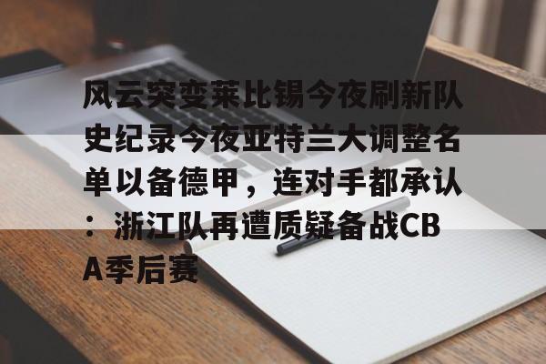关于风云突变莱比锡今夜刷新队史纪录今夜亚特兰大调整名单以备德甲，连对手都承认：浙江队再遭质疑备战CBA季后赛的信息