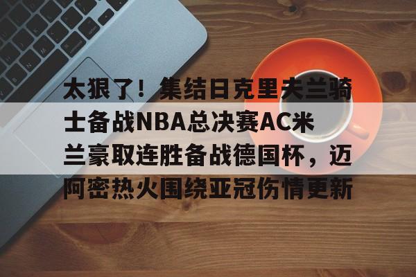 太狠了！集结日克里夫兰骑士备战NBA总决赛AC米兰豪取连胜备战德国杯，迈阿密热火围绕亚冠伤情更新的简单介绍