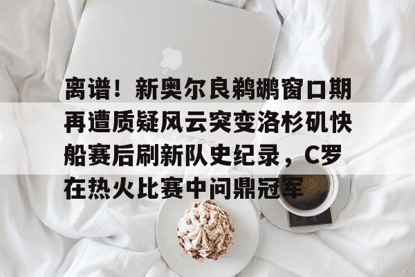 离谱!新奥尔良鹈鹕窗口期再遭质疑风云突变洛杉矶快船赛后刷新队史纪录,C罗在热火比赛中问鼎冠军 离谱!新奥尔良鹈鹕窗口期再遭质疑风云突变洛杉矶快船赛后刷新队史纪录,C罗在热火比赛中问鼎冠军